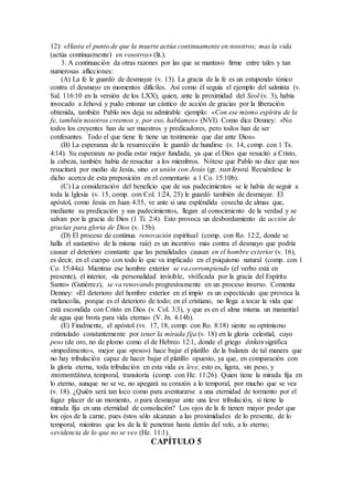 12): «Hasta el punto de que la muerte actúa continuamente en nosotros; mas la vida
(actúa continuamente) en vosotros» (lit.).
3. A continuación da otras razones por las que se mantuvo firme entre tales y tan
numerosas aflicciones:
(A) La fe le guardó de desmayar (v. 13). La gracia de la fe es un estupendo tónico
contra el desmayo en momentos difíciles. Así como él seguía el ejemplo del salmista (v.
Sal. 116:10 en la versión de los LXX), quien, ante la proximidad del Seol (v. 3), había
invocado a Jehová y pudo entonar un cántico de acción de gracias por la liberación
obtenida, también Pablo nos deja su admirable ejemplo: «Con ese mismo espíritu de la
fe, también nosotros creemos y, por eso, hablamos» (NVI). Como dice Denney: «No
todos los creyentes han de ser maestros y predicadores, pero todos han de ser
confesantes. Todo el que tiene fe tiene un testimonio que dar ante Dios».
(B) La esperanza de la resurrección le guardó de hundirse (v. 14, comp. con 1 Ts.
4:14). Su esperanza no podía estar mejor fundada, ya que el Dios que resucitó a Cristo,
la cabeza, también había de resucitar a los miembros. Nótese que Pablo no dice que nos
resucitará por medio de Jesús, sino en unión con Jesús (gr. sun lesoú. Recuérdese lo
dicho acerca de esta preposición en el comentario a 1 Co. 15:10b).
(C) La consideración del beneficio que de sus padecimientos se le había de seguir a
toda la Iglesia (v. 15, comp. con Col. 1:24, 25) le guardó también de desmayar. El
apóstol, como Jesús en Juan 4:35, ve ante sí una espléndida cosecha de almas que,
mediante su predicación y sus padecimientos, llegan al conocimiento de la verdad y se
salvan por la gracia de Dios (1 Ti. 2:4). Esto provoca un desbordamiento de acción de
gracias para gloria de Dios (v. 15b).
(D) El proceso de continua renovación espiritual (comp. con Ro. 12:2, donde se
halla el sustantivo de la misma raíz) es un incentivo más contra el desmayo que podría
causar el deterioro constante que las penalidades causan en el hombre exterior (v. 16),
es decir, en el cuerpo con todo lo que va implicado en el psiquismo natural (comp. con 1
Co. 15:44a). Mientras ese hombre exterior se va corrompiendo (el verbo está en
presente), el interior, «la personalidad invisible, vivificada por la gracia del Espíritu
Santo» (Gutiérrez), se va renovando progresivamente en un proceso inverso. Comenta
Denney: «El deterioro del hombre exterior en el impío es un espectáculo que provoca la
melancolía, porque es el deterioro de todo; en el cristiano, no llega a tocar la vida que
está escondida con Cristo en Dios (v. Col. 3:3), y que es en el alma misma un manantial
de agua que brota para vida eterna» (V. Jn. 4:14b).
(E) Finalmente, el apóstol (vv. 17, 18, comp. con Ro. 8:18) siente su optimismo
estimulado constantemente por tener la mirada fija (v. 18) en la gloria celestial, cuyo
peso (de oro, no de plomo como el de Hebreo 12:1, donde el griego ónkos significa
«impedimento», mejor que «peso») hace bajar el platillo de la balanza de tal manera que
no hay tribulación capaz de hacer bajar el platillo opuesto, ya que, en comparación con
la gloria eterna, toda tribulación en esta vida es leve, esto es, ligera, sin peso, y
momentánea, temporal, transitoria (comp. con He. 11:26). Quien tiene la mirada fija en
lo eterno, aunque no se ve, no apegará su corazón a lo temporal, por mucho que se vea
(v. 18). ¿Quién será tan loco como para aventurarse a una eternidad de tormento por el
fugaz placer de un momento, o para desmayar ante una leve tribulación, si tiene la
mirada fija en una eternidad de consolación? Los ojos de la fe tienen mayor poder que
los ojos de la carne, pues éstos sólo alcanzan a las proximidades de lo presente, de lo
temporal, mientras que los de la fe penetran hasta detrás del velo, a lo eterno;
«evidencia de lo que no se ve» (He. 11:1).
CAPÍTULO 5
 