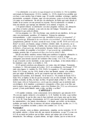 1. La exhortación a no unirse en yugo desigual con incrédulos (v. 14). La metáfora
está tomada de Deuteronomio 22:10 (v. también Lv. 19:19), donde la Ley prohibía arar
con buey y asno uncidos bajo el mismo yugo. El vocablo castellano «cónyuge» significa
precisamente «compartir el mismo yugo con otra persona», como es el caso del marido
y la mujer en el matrimonio. De ahí que a la exhortación de Pablo aquí suele dársele el
sentido de no casarse con una persona no creyente. Pero la exhortación se extiende a
toda otra relación que suponga una intimidad en la amistad, el negocio, etc.
2. El apóstol refuerza su exhortación con cinco preguntas retóricas, una afirmación
que ofrece el motivo principal, y una serie de citas del Antiguo Testamento que
corroboran lo que acaba de afirmar.
(A) Las preguntas (vv. 14b–16a) forman «una estrofa de seis miembros, de los que
cinco son exactamente paralelos» (P. Gutiérrez). Nótense los sinónimos
correspondientes: «¿Qué compañerismo (gr. metokhé) la justicia y la iniquidad? ¿Y
qué comunión (gr. koinonía) la luz con relación a la oscuridad? ¿Y qué armonía (gr.
symphónesis, ¡sinfonía! Es decir, acorde de voces. Comp. con Mt. 18:19) de Cristo con
Belial? (es decir, con Satanás, aunque el hebreo «belial», inútil, vil, perverso, no se
aplica en el Antiguo Testamento al diablo, sino a las personas perversas, por ej., «hijos
de Belial») ¿O qué parte (gr. merís, porción, herencia, botín) tiene el creyente con (gr.
metá, en sentido de compañía) el incrédulo? ¿Y qué acuerdo (gr. synkatáthesis,
conjunta posición fija) el santuario de Dios con el de los ídolos?» (lit.).
(B) De esta última metáfora arranca Pablo para establecer la siguiente afirmación (v.
16b): «Porque vosotros sois el santuario del Dios viviente», es decir, el lugar
consagrado para morada especial del verdadero Dios (comp. 1 Co. 3:16, 17; 6:19), por
lo que el acuerdo con los incrédulos es una especie de sacrilegio, al dar entrada íntima a
los mundanos cuyo «dios» es el diablo (v. 4:4).
(C) El apóstol corrobora esta afirmación con varias citas del Antiguo Testamento.
La primera (v. 16b) está tomada de Levítico 16:12, en combinación con Ezequiel 37:27
entre otros lugares (v. también Éx. 25:8; 29:45). La segunda (v. 17) está tomada de
Isaías 52:11 (comp. con Ap. 18:4), donde se hace una llamada urgente a los exiliados
para que salgan de Babilonia, por lo que comporta aquí una solemne invitación a
separarse de lo profano, de lo inmundo. En la tercera (v. 18), tomada de Éxodo 4:22 e
Isaías 43:6, se implica la idea de que los creyentes son, no sólo el templo de Dios, sino
también la familia de Dios, los hijos de Dios. El apóstol añade al final (v. 18b): «dice el
Señor (aquí, Jehová) Todopoderoso», con lo que da a entender que no perderán nada
con desligarse de lo mundano y permanecer consagrados a Dios, pues es un Dios que
todo lo puede y hará que su galardón, como el de Abraham (Gn. 15:1) sea sobremanera
grande. ¿Cómo podrá faltarles nada, si ellos son fieles a su Dios?
CAPÍTULO 7
I. El capítulo comienza, como consecuencia de la exhortación que antecede (6:14–
18), con una urgente invitación a la santidad (v. 1). II. También les invita a que reciban
sin resentimiento lo que les dice, pues lo hace motivado por el gran amor que les tiene
(vv. 2–4). III. Toma luego al pensamiento de 2:13, para mostrar cómo han desaparecido
los malentendidos y las mutuas desconfianzas, y la alegría que recibió con las noticias
recibidas por medio de Tito al enterarse del sincero arrepentimiento de ellos (vv. 5–11).
Concluye con palabras de ánimo y afecto a los corintios (vv. 12–16).
Versículo 1
Este versículo, como ya dijimos anteriormente, empalma con los versículos 14–18
del capítulo anterior, y forma todo ello una especie de paréntesis, ya que 7:2 se une con
6:13 de un modo tan perfecto que no faltan autores que opinan que se trata de una
interpolación. Sin embargo, se puede afirmar, sin lugar a dudas, que no se trata de tal
 