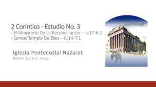 2 Corintios - Estudio No. 3
- El Ministerio De La Reconciliación – 5:17-6:2
- Somos Templo De Dios – 6:14-7:1
Iglesia Pentecostal Nazaret
Pastor Juan C. Vega
 