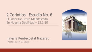 2 Corintios - Estudio No. 6
El Poder De Cristo Manifestado
En Nuestra Debilidad – 12.1-10
Iglesia Pentecostal Nazaret
Pastor Juan C. Vega
 