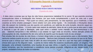O Evangelho Segundo o Espiritismo
Capítulo II.
MEU REINO NÃO É DESTE MUNDO
O ponto de vista.
5. A ideia clara e precisa que se faça da vida futura proporciona inabalável fé no porvir, fé que acarreta enormes
consequências sobre a moralização dos homens, por que muda completamente o ponto de vista sob o qual
encaram eles a vida terrena. 2 Para quem se coloca, pelo pensamento, na vida espiritual, que é indefinida, a vida
corpórea se torna simples passagem, breve estada num país ainda ingrato. 3 As vicissitudes e tribulações dessa
vida não passam de incidentes que ele suporta com paciência, por sabê-las de curta duração, devendo seguir-se-
lhes um estado mais ditoso. 4 A morte nada mais restará de aterrador; deixa de ser a porta que se abre para o nada
e torna-se a que dá para a libertação, pela qual entra o exilado numa mansão de bem-aventurança e de
paz. 5 Sabendo temporária e não definitiva a sua estada no lugar onde se encontra, menos atenção presta às
preocupações da vida, resultando-lhe daí uma calma de espírito que tira àquela muito do seu amargor.
6 Pelo simples fato de duvidar da vida futura, o homem dirige todos os seus pensamentos para a vida terrestre. Sem
nenhuma certeza quanto ao porvir, dá tudo ao presente. 7 Nenhum bem divisando mais precioso do que os da Terra,
torna-se qual a criança que nada mais vê além de seus brinquedos. E não há o que não faça para conseguir os
únicos bens que se lhe afiguram reais; 8 a perda do menor deles lhe ocasiona causticante pesar; um engano, uma
decepção, uma ambição insatisfeita, uma injustiça de que seja vítima, o orgulho ou a vaidade feridos são outros
tantos tormentos, que lhe transformam a existência numa perene angústia, infligindo-se ele, desse modo, a si
próprio, verdadeira tortura de todos os instantes.
 
