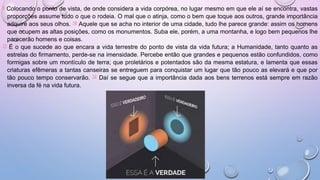 9 Colocando o ponto de vista, de onde considera a vida corpórea, no lugar mesmo em que ele aí se encontra, vastas
proporções assume tudo o que o rodeia. O mal que o atinja, como o bem que toque aos outros, grande importância
adquire aos seus olhos. 10 Aquele que se acha no interior de uma cidade, tudo lhe parece grande: assim os homens
que ocupem as altas posições, como os monumentos. Suba ele, porém, a uma montanha, e logo bem pequenos lhe
parecerão homens e coisas.
11 É o que sucede ao que encara a vida terrestre do ponto de vista da vida futura; a Humanidade, tanto quanto as
estrelas do firmamento, perde-se na imensidade. Percebe então que grandes e pequenos estão confundidos, como
formigas sobre um montículo de terra; que proletários e potentados são da mesma estatura, e lamenta que essas
criaturas efêmeras a tantas canseiras se entreguem para conquistar um lugar que tão pouco as elevará e que por
tão pouco tempo conservarão. 12 Daí se segue que a importância dada aos bens terrenos está sempre em razão
inversa da fé na vida futura.
 