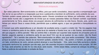 BEM AVENTURADOS OS AFLITOS
Motivos de resignação.
12. Por estas palavras: Bem-aventurados os aflitos, pois que serão consolados, Jesus aponta a compensação que
hão de ter os que sofrem e a resignação que leva o padecente a bendizer do sofrimento, como prelúdio da cura.
2 Também podem essas palavras ser traduzidas assim: Deveis considerar-vos felizes por sofrerdes, visto que as
dores deste mundo são o pagamento da dívida que as vossas passadas faltas vos fizeram contrair; suportadas
pacientemente na Terra, essas dores vos poupam séculos de sofrimentos na vida futura. Deveis, pois, sentir-vos
felizes por reduzir Deus a vossa dívida, permitindo que a saldeis agora, o que vos garantirá a tranquilidade no
porvir.
3 O homem que sofre assemelha-se a um devedor de avultada soma, a quem o credor diz: “Se me pagares hoje
mesmo a centésima parte do teu débito, quitar-te-ei do restante e ficarás livre; se o não fizeres, atormentar-te-ei,
até que pagues a última parcela.” Não se sentiria feliz o devedor por suportar toda espécie de privações para se
libertar, pagando apenas a centésima parte do que deve? Em vez de se queixar do seu credor, não lhe ficará
agradecido? 4 Tal o sentido das palavras: “Bem-aventurados os aflitos, pois que serão consolados.” São ditosos,
porque se quitam e porque, depois de se haverem quitado, estarão livres. 5 Se, porém, o homem, ao quitar-se de
um lado, endivida-se de outro, jamais poderá alcançar a sua libertação. 6 Ora, cada nova falta aumenta a dívida,
porquanto nenhuma há, qualquer que ela seja, que não acarrete forçosa e inevitavelmente uma punição. Se não
for hoje, será amanhã; se não for na vida atual, será noutra. 7 Entre essas faltas, cumpre se coloque na primeira
fiada a carência de submissão à vontade de Deus
 