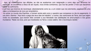 ; 8 logo, se murmurarmos nas aflições, se não as aceitarmos com resignação e como algo que devemos ter
merecido, se acusarmos a Deus de ser injusto, nova dívida contraímos, que nos faz perder o fruto que devíamos
colher do sofrimento;
9 é por isso que teremos de recomeçar, absolutamente como se, a um credor que nos atormente, pagássemos uma
cota e a tomássemos de novo por empréstimo.
10 Ao entrar no mundo dos Espíritos, o homem ainda está como o operário que comparece no dia do pagamento. A
uns dirá o Senhor: “Aqui tens a paga dos teus dias de trabalho”; a outros, aos venturosos da Terra, aos que hajam
vivido na ociosidade, que tiverem feito consistir a sua felicidade nas satisfações do amor-próprio e nos gozos
mundanos: “Nada vos toca, pois que recebestes na Terra o vosso salário. Ide e recomeçai a tarefa.”
 