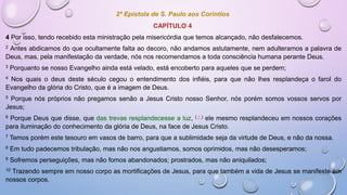 2ª Epístola de S. Paulo aos Coríntios
CAPÍTULO 4
4 Por isso, tendo recebido esta ministração pela misericórdia que temos alcançado, não desfalecemos.
2 Antes abdicamos do que ocultamente falta ao decoro, não andamos astutamente, nem adulteramos a palavra de
Deus, mas, pela manifestação da verdade, nós nos recomendamos a toda consciência humana perante Deus.
3 Porquanto se nosso Evangelho ainda está velado, está encoberto para aqueles que se perdem;
4 Nos quais o deus deste século cegou o entendimento dos infiéis, para que não lhes resplandeça o farol do
Evangelho da glória do Cristo, que é a imagem de Deus.
5 Porque nós próprios não pregamos senão a Jesus Cristo nosso Senhor, nós porém somos vossos servos por
Jesus;
6 Porque Deus que disse, que das trevas resplandecesse a luz, ( † ) ele mesmo resplandeceu em nossos corações
para iluminação do conhecimento da glória de Deus, na face de Jesus Cristo.
7 Temos porém este tesouro em vasos de barro, para que a sublimidade seja da virtude de Deus, e não da nossa.
8 Em tudo padecemos tribulação, mas não nos angustiamos, somos oprimidos, mas não desesperamos;
9 Sofremos perseguições, mas não fomos abandonados; prostrados, mas não aniquilados;
10 Trazendo sempre em nosso corpo as mortificações de Jesus, para que também a vida de Jesus se manifeste em
nossos corpos.
 