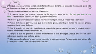 11 Porque nós, que vivemos, somos a toda hora entregues à morte por causa de Jesus; para que a vida
de Jesus se manifeste em nossa carne mortal.
12 Assim a morte se opera em nós, e a vida em vós.
13 E porque temos um mesmo espírito da fé segundo está escrito: Eu cri, por isso é que
falei; ( † ) também nós cremos, por isso é que também falamos;
14 Sabendo que quem ressuscitou Jesus, nos ressuscitará por Jesus, e colocar-nos-á convosco.
15 Porque tudo isso é por vós, para que a abundante graça, rendida por muitos na ação de graças,
superabunde na glória de Deus.
16 Esta é a razão por que não desfalecemos; mas ainda que se destrua em nós o homem exterior,
todavia o interior se vai renovando dia a dia.
17 Porque, o que no presente é nossa momentânea e leve tribulação, produz em nós um valor
sobremodo sublime para a eterna glória,
18 Nós não contemplamos o que vemos, mas sim o que não vemos. Porque aquilo que vemos são
[coisas] temporais e o que não vemos são eternas.
 