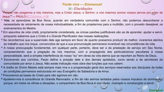 Fonte viva — Emmanuel
55 - Elucidações
“Porque não pregamos a nós mesmos, mas a Cristo Jesus, o Senhor; e nós mesmos somos vossos servos por amor de
Jesus.” — PAULO (2 Coríntios, 4.5)
1 Nós, os aprendizes da Boa Nova, quando em verdadeira comunhão com o Senhor, não podemos desconhecer a
necessidade de retraimento da nossa individualidade, a fim de projetarmos para a multidão, com o proveito desejável, os
ensinamentos do Mestre.
2 Em assuntos da vida cristã, propriamente considerada, as únicas paixões justificáveis são as de aprender, ajudar e servir,
porquanto sabemos que o Cristo é o Grande Planificador das nossas realizações.
3 Se recordarmos que a supervisão dele age sempre em favor de quanto possamos produzir de melhor, viveremos atentos
ao trabalho que nos toque, convencidos de que a sua pronunciação permanece invariável nas circunstâncias da vida.
4 A nossa preocupação fundamental, em qualquer parte, portanto, deve ser a da prestação de serviço em Seu Nome,
compreendendo que a pregação de nós mesmos, com a propaganda dos particularismos peculiares à nossa
personalidade, será a simples interferência do nosso “eu” em obras da vida eterna que se reportam ao Reino de Deus.
5 Escrevendo aos coríntios, Paulo define a posição dele e dos demais apóstolos, como sendo a de servidores da
comunidade por amor a Jesus. Não existe indicação mais clara das funções que nos cabem.
6 A chefia do Divino Mestre está sempre mais viva e a programação geral dos serviços reservados aos discípulos de todas
as condições permanece estruturada em seu Evangelho de Sabedoria e de Amor.
7 Procuremos as bases do Cristo para não agirmos em vão.
8 Ajustemo-nos à consciência do Grande Renovador, a fim de não sermos tentados pelos nossos impulsos de dominação,
porque, em todos os climas e situações, o companheiro da Boa Nova é convidado, chamado e constrangido a servir.
Emmanuel
 