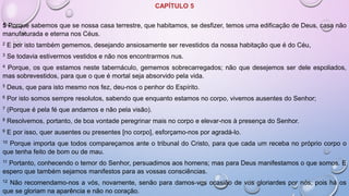 CAPÍTULO 5
5 Porque sabemos que se nossa casa terrestre, que habitamos, se desfizer, temos uma edificação de Deus, casa não
manufaturada e eterna nos Céus.
2 E por isto também gememos, desejando ansiosamente ser revestidos da nossa habitação que é do Céu,
3 Se todavia estivermos vestidos e não nos encontrarmos nus.
4 Porque, os que estamos neste tabernáculo, gememos sobrecarregados; não que desejemos ser dele espoliados,
mas sobrevestidos, para que o que é mortal seja absorvido pela vida.
5 Deus, que para isto mesmo nos fez, deu-nos o penhor do Espírito.
6 Por isto somos sempre resolutos, sabendo que enquanto estamos no corpo, vivemos ausentes do Senhor;
7 (Porque é pela fé que andamos e não pela visão).
8 Resolvemos, portanto, de boa vontade peregrinar mais no corpo e elevar-nos à presença do Senhor.
9 E por isso, quer ausentes ou presentes [no corpo], esforçamo-nos por agradá-lo.
10 Porque importa que todos compareçamos ante o tribunal do Cristo, para que cada um receba no próprio corpo o
que tenha feito de bom ou de mau.
11 Portanto, conhecendo o temor do Senhor, persuadimos aos homens; mas para Deus manifestamos o que somos. E
espero que também sejamos manifestos para as vossas consciências.
12 Não recomendamo-nos a vós, novamente, senão para damos-vos ocasião de vos gloriardes por nós; pois há os
que se gloriam na aparência e não no coração.
 