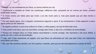 13 Porque, ou nos arrebatamos por Deus, ou somos sóbrios por vós.
14 Certamente a caridade do Cristo nos constrange; reflitemos nisto, porquanto se um morreu por todos, portanto
todos estão mortos;
15 O Cristo morreu por todos para que vivam, e já não vivam para si, mas para aquele que por eles morreu e
ressuscitou.
16 Por isso desde agora, nós a ninguém conhecemos segundo a carne. E se conhecemos o Cristo segundo a carne,
agora porém já não sabemos.
17 Se alguém portanto é uma nova criatura no Cristo, a velha passou; eis que foi feita toda nova.
18 Tudo porém é de Deus, que nos reconciliou consigo pelo Cristo, e deu-nos o ministério da reconciliação;
19 Porque em verdade Deus no Cristo estava reconciliando o mundo consigo, não reputando a ele seus delitos, e
pondo em nós o verbo da reconciliação.
20 Logo, pelo Cristo exercemos um legado, com que Deus vos admoesta por nós; que pelo Cristo vos imploramos
reconcilieis com Deus.
21 Ele, que não conheceu pecado, por nós suportou o pecado, para que por ele alcançássemos a justiça de Deus.
 