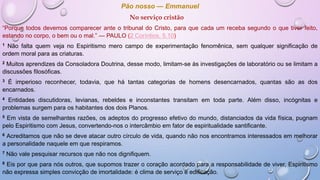 Pão nosso — Emmanuel
No serviço cristão
“Porque todos devemos comparecer ante o tribunal do Cristo, para que cada um receba segundo o que tiver feito,
estando no corpo, o bem ou o mal.” — PAULO (2 Coríntios, 5.10)
1 Não falta quem veja no Espiritismo mero campo de experimentação fenomênica, sem qualquer significação de
ordem moral para as criaturas.
2 Muitos aprendizes da Consoladora Doutrina, desse modo, limitam-se às investigações de laboratório ou se limitam a
discussões filosóficas.
3 É imperioso reconhecer, todavia, que há tantas categorias de homens desencarnados, quantas são as dos
encarnados.
4 Entidades discutidoras, levianas, rebeldes e inconstantes transitam em toda parte. Além disso, incógnitas e
problemas surgem para os habitantes dos dois Planos.
5 Em vista de semelhantes razões, os adeptos do progresso efetivo do mundo, distanciados da vida física, pugnam
pelo Espiritismo com Jesus, convertendo-nos o intercâmbio em fator de espiritualidade santificante.
6 Acreditamos que não se deve atacar outro círculo de vida, quando não nos encontramos interessados em melhorar
a personalidade naquele em que respiramos.
7 Não vale pesquisar recursos que não nos dignifiquem.
8 Eis por que para nós outros, que supomos trazer o coração acordado para a responsabilidade de viver, Espiritismo
não expressa simples convicção de imortalidade: é clima de serviço e edificação.
 