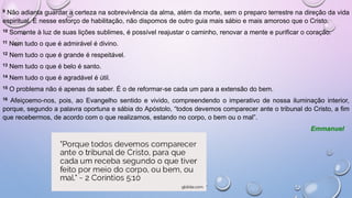 9 Não adianta guardar a certeza na sobrevivência da alma, atém da morte, sem o preparo terrestre na direção da vida
espiritual. E nesse esforço de habilitação, não dispomos de outro guia mais sábio e mais amoroso que o Cristo.
10 Somente à luz de suas lições sublimes, é possível reajustar o caminho, renovar a mente e purificar o coração.
11 Nem tudo o que é admirável é divino.
12 Nem tudo o que é grande é respeitável.
13 Nem tudo o que é belo é santo.
14 Nem tudo o que é agradável é útil.
15 O problema não é apenas de saber. É o de reformar-se cada um para a extensão do bem.
16 Afeiçoemo-nos, pois, ao Evangelho sentido e vivido, compreendendo o imperativo de nossa iluminação interior,
porque, segundo a palavra oportuna e sábia do Apóstolo, “todos devemos comparecer ante o tribunal do Cristo, a fim
que recebermos, de acordo com o que realizamos, estando no corpo, o bem ou o mal”.
Emmanuel
 