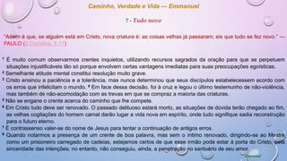 Caminho, Verdade e Vida — Emmanuel
7 - Tudo novo
“Assim é que, se alguém está em Cristo, nova criatura é: as coisas velhas já passaram; eis que tudo se fez novo.” —
PAULO (2 Coríntios, 5.17)
1 É muito comum observarmos crentes inquietos, utilizando recursos sagrados da oração para que se perpetuem
situações injustificáveis tão só porque envolvem certas vantagens imediatas para suas preocupações egoísticas.
2 Semelhante atitude mental constitui resolução muito grave.
3 Cristo ensinou a paciência e a tolerância, mas nunca determinou que seus discípulos estabelecessem acordo com
os erros que infelicitam o mundo. 4 Em face dessa decisão, foi à cruz e legou o último testemunho de não-violência,
mas também de não-acomodação com as trevas em que se compraz a maioria das criaturas.
5 Não se engane o crente acerca do caminho que lhe compete.
6 Em Cristo tudo deve ser renovado. O passado delituoso estará morto, as situações de dúvida terão chegado ao fim,
as velhas cogitações do homem carnal darão lugar a vida nova em espírito, onde tudo signifique sadia reconstrução
para o futuro eterno.
7 É contrassenso valer-se do nome de Jesus para tentar a continuação de antigos erros.
8 Quando notarmos a presença de um crente de boa palavra, mas sem o íntimo renovado, dirigindo-se ao Mestre
como um prisioneiro carregado de cadeias, estejamos certos de que esse irmão pode estar à porta do Cristo, pela
sinceridade das intenções; no entanto, não conseguiu, ainda, a penetração no santuário de seu amor.
Emmanuel
 