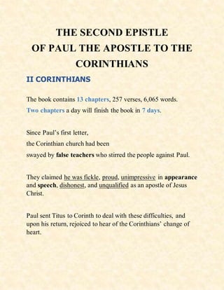 THE SECOND EPISTLE
OF PAUL THE APOSTLE TO THE
CORINTHIANS
II CORINTHIANS
The book contains 13 chapters, 257 verses, 6,065 words.
Two chapters a day will finish the book in 7 days.
Since Paul’s first letter,
the Corinthian church had been
swayed by false teachers who stirred the people against Paul.
They claimed he was fickle, proud, unimpressive in appearance
and speech, dishonest, and unqualified as an apostle of Jesus
Christ.
Paul sent Titus to Corinth to deal with these difficulties, and
upon his return, rejoiced to hear of the Corinthians’ change of
heart.
 