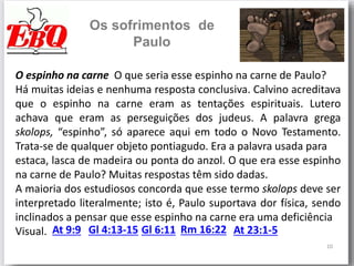10
Os sofrimentos de
Paulo
O espinho na carne O que seria esse espinho na carne de Paulo?
Há muitas ideias e nenhuma resposta conclusiva. Calvino acreditava
que o espinho na carne eram as tentações espirituais. Lutero
achava que eram as perseguições dos judeus. A palavra grega
skolops, “espinho”, só aparece aqui em todo o Novo Testamento.
Trata-se de qualquer objeto pontiagudo. Era a palavra usada para
estaca, lasca de madeira ou ponta do anzol. O que era esse espinho
na carne de Paulo? Muitas respostas têm sido dadas.
A maioria dos estudiosos concorda que esse termo skolops deve ser
interpretado literalmente; isto é, Paulo suportava dor física, sendo
inclinados a pensar que esse espinho na carne era uma deficiência
Visual. At 9:9 Gl 4:13-15 Gl 6:11 Rm 16:22 At 23:1-5
 