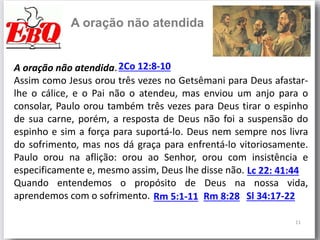 11
A oração não atendida
A oração não atendida.2Co 12:8-10
Lc 22: 41:44
Assim como Jesus orou três vezes no Getsêmani para Deus afastar-
lhe o cálice, e o Pai não o atendeu, mas enviou um anjo para o
consolar, Paulo orou também três vezes para Deus tirar o espinho
de sua carne, porém, a resposta de Deus não foi a suspensão do
espinho e sim a força para suportá-lo. Deus nem sempre nos livra
do sofrimento, mas nos dá graça para enfrentá-lo vitoriosamente.
Paulo orou na aflição: orou ao Senhor, orou com insistência e
especificamente e, mesmo assim, Deus lhe disse não.
Quando entendemos o propósito de Deus na nossa vida,
aprendemos com o sofrimento. Rm 5:1-11 Rm 8:28 Sl 34:17-22
 