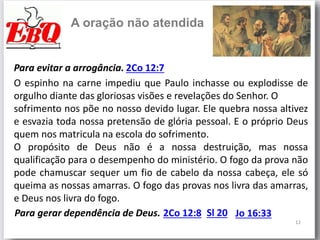 12
A oração não atendida
Para evitar a arrogância. 2Co 12:7
O espinho na carne impediu que Paulo inchasse ou explodisse de
orgulho diante das gloriosas visões e revelações do Senhor. O
sofrimento nos põe no nosso devido lugar. Ele quebra nossa altivez
e esvazia toda nossa pretensão de glória pessoal. E o próprio Deus
quem nos matricula na escola do sofrimento.
O propósito de Deus não é a nossa destruição, mas nossa
qualificação para o desempenho do ministério. O fogo da prova não
pode chamuscar sequer um fio de cabelo da nossa cabeça, ele só
queima as nossas amarras. O fogo das provas nos livra das amarras,
e Deus nos livra do fogo.
Para gerar dependência de Deus. 2Co 12:8 Sl 20 Jo 16:33
 