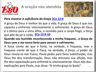 13
A oração não atendida
Para mostrar a suficiência da Graça 2Co 12:9
A graça de Deus é melhor do que a vida. A graça de Deus é que nos
capacita a enfrentar vitoriosamente o sofrimento. A graça de Deus
é o tônico para a alma aflita, o remédio para o corpo frágil, a força
que põe de pé o caído.
Quando sou humilde reconhecendo a minha fraqueza , a Graça de
Deus vem e me torna forte para vencer o sofrimento.
A força ciente de que é forte, na verdade, é fraqueza, mas a
fraqueza ciente de que é fraca, na verdade, é força...o poder de
Deus revela-se nos fracos, Paulo pediu para Deus substituição, mas
Deus lhe deu transformação. Deus não removeu sua aflição, mas
lhe deu capacitação para enfrentá-la vitoriosamente. Deus não deu
explicações para Paulo, mas disse: “A minha graça te basta”.
2Co 12:9-10
 