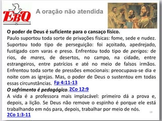 14
A oração não atendida
O poder de Deus é suficiente para o cansaço físico.
Paulo suportou toda sorte de privações físicas: fome, sede e nudez.
Suportou todo tipo de perseguição: foi açoitado, apedrejado,
fustigado com varas e preso. Enfrentou todo tipo de perigos: de
rios, de mares, de desertos, no campo, na cidade, entre
estrangeiros, entre patrícios e até no meio de falsos irmãos.
Enfrentou toda sorte de pressões emocionais: preocupava-se dia e
noite com as igrejas. Mas, o poder de Deus o sustentou em todas
essas circunstâncias.
O sofrimento é pedagógico.
A vida é a professora mais implacável: primeiro dá a prova e,
depois, a lição. Se Deus não remove o espinho é porque ele está
trabalhando em nós para, depois, trabalhar por meio de nós.
Fp 4:11-13
2Co 12:9
2Co 1:3-11
 