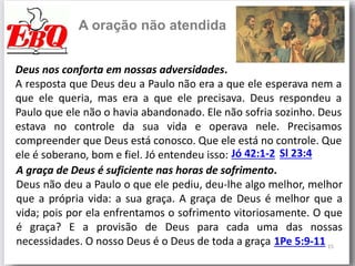 15
A oração não atendida
Deus nos conforta em nossas adversidades.
A resposta que Deus deu a Paulo não era a que ele esperava nem a
que ele queria, mas era a que ele precisava. Deus respondeu a
Paulo que ele não o havia abandonado. Ele não sofria sozinho. Deus
estava no controle da sua vida e operava nele. Precisamos
compreender que Deus está conosco. Que ele está no controle. Que
ele é soberano, bom e fiel. Jó entendeu isso: Jó 42:1-2
A graça de Deus é suficiente nas horas de sofrimento.
Deus não deu a Paulo o que ele pediu, deu-lhe algo melhor, melhor
que a própria vida: a sua graça. A graça de Deus é melhor que a
vida; pois por ela enfrentamos o sofrimento vitoriosamente. O que
é graça? E a provisão de Deus para cada uma das nossas
necessidades. O nosso Deus é o Deus de toda a graça 1Pe 5:9-11
Sl 23:4
 