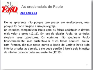 17
As credenciais de Paulo
Ele as apresenta não porque tem prazer em enaltecer-se, mas
porque foi constrangido a isso pela igreja.
Os coríntios comparavam Paulo com os falsos apóstolos e davam
mais valor a estes (12.11). Em vez de elogiar Paulo, os coríntios
elogiam seus opositores. Os coríntios não ajudaram Paulo
financeiramente, mas sustentavam esses falsos obreiros. Paulo,
com firmeza, diz que nesse ponto a igreja de Corinto havia sido
inferior a todas as demais, e ele pede perdão à igreja pela injustiça
de não ter cobrado deles seu sustento (12.13).
2Co 12:11-13
 