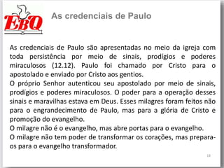18
As credenciais de Paulo
As credenciais de Paulo são apresentadas no meio da igreja com
toda persistência por meio de sinais, prodígios e poderes
miraculosos (12.12). Paulo foi chamado por Cristo para o
apostolado e enviado por Cristo aos gentios.
O próprio Senhor autenticou seu apostolado por meio de sinais,
prodígios e poderes miraculosos. O poder para a operação desses
sinais e maravilhas estava em Deus. Esses milagres foram feitos não
para o engrandecimento de Paulo, mas para a glória de Cristo e
promoção do evangelho.
O milagre não é o evangelho, mas abre portas para o evangelho.
O milagre não tem poder de transformar os corações, mas prepara-
os para o evangelho transformador.
 