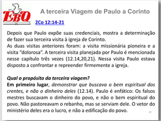 19
A terceira Viagem de Paulo a Corinto
Depois que Paulo expõe suas credenciais, mostra a determinação
de fazer sua terceira visita à igreja de Corinto.
As duas visitas anteriores foram: a visita missionária pioneira e a
visita “dolorosa”. A terceira visita planejada por Paulo é mencionada
nesse capítulo três vezes (12.14,20,21). Nessa visita Paulo estava
disposto a confrontar e repreender firmemente a igreja.
Qual o propósito da terceira viagem?
Em primeiro lugar, demonstrar que buscava o bem espiritual dos
crentes, e não o dinheiro deles (12.14). Paulo é enfático: Os falsos
mestres buscavam o dinheiro do povo, e não o bem espiritual do
povo. Não pastoreavam o rebanho, mas se serviam dele. O vetor do
ministério deles era o lucro, e não a edificação do povo.
2Co 12:14-21
 