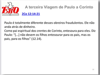 20
A terceira Viagem de Paulo a Corinto
Paulo é totalmente diferente desses obreiros fraudulentos. Ele não
anda atrás de dinheiro.
Como pai espiritual dos crentes de Corinto, entesoura para eles. Diz
Paulo: “[...] não devem os filhos entesourar para os pais, mas os
pais, para os filhos” (12.14).
2Co 12:14-21
 