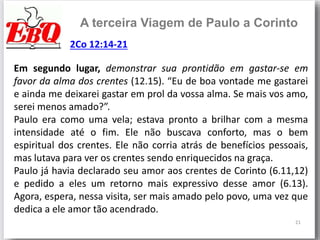 21
A terceira Viagem de Paulo a Corinto
Em segundo lugar, demonstrar sua prontidão em gastar-se em
favor da alma dos crentes (12.15). “Eu de boa vontade me gastarei
e ainda me deixarei gastar em prol da vossa alma. Se mais vos amo,
serei menos amado?”.
Paulo era como uma vela; estava pronto a brilhar com a mesma
intensidade até o fim. Ele não buscava conforto, mas o bem
espiritual dos crentes. Ele não corria atrás de benefícios pessoais,
mas lutava para ver os crentes sendo enriquecidos na graça.
Paulo já havia declarado seu amor aos crentes de Corinto (6.11,12)
e pedido a eles um retorno mais expressivo desse amor (6.13).
Agora, espera, nessa visita, ser mais amado pelo povo, uma vez que
dedica a ele amor tão acendrado.
2Co 12:14-21
 