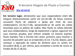 22
A terceira Viagem de Paulo a Corinto
Em terceiro lugar, demonstrar que seus cooperadores eram tão
íntegros financeiramente como ele (12.16-18). Os falsos mestres
acusavam Paulo de explorar a igreja por meio de seus
colaboradores (12.16,17,18), apropriando-se de parte da coleta
levantada para os pobres da Judéia. Mas Paulo os refuta dizendo
que seus colaboradores, longe de explorarem a igreja, seguiram em
suas mesmas pisadas, pois tinham andado no mesmo espírito.
Paulo mandou Tito a Corinto três vezes: primeiro, para resolver o
assunto do pecador que se arrependeu (2.13; 7.6,13); depois, para
começar a operação da coleta do dinheiro para os santos em
Jerusalém (8.6); e, por último, para completar a tarefa de reunir os
fundos (8.16,17,18,22).
2Co 12:14-21
 