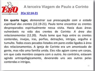 23
A terceira Viagem de Paulo a Corinto
Em quarto lugar, demonstrar sua preocupação com o estado
espiritual dos crentes (12.19-21). Paulo teme encontrar os crentes
despreparados espiritualmente nessa visita. Havia duas áreas
vulneráveis na vida dos crentes de Corinto: A área dos
relacionamentos (12.20). Paulo teme que haja entre os crentes
contendas, invejas, iras, porfias, detrações, intrigas, orgulho e
tumulto. Todos esses pecados listados em pares estão ligados à área
dos relacionamentos. A igreja de Corinto era um amontoado de
gente, mas não uma família unida. Eles não agiam como um corpo,
em que cada membro coopera com o outro. Ao contrário, estavam
agindo antropofagicamente, devorando uns aos outros pelas
contendas e intrigas.
2Co 12:14-21
 