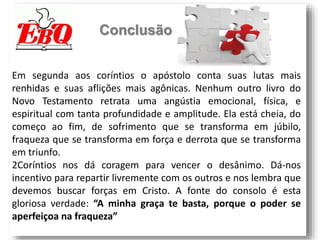 Conclusão
Em segunda aos coríntios o apóstolo conta suas lutas mais
renhidas e suas aflições mais agônicas. Nenhum outro livro do
Novo Testamento retrata uma angústia emocional, física, e
espiritual com tanta profundidade e amplitude. Ela está cheia, do
começo ao fim, de sofrimento que se transforma em júbilo,
fraqueza que se transforma em força e derrota que se transforma
em triunfo.
2Coríntios nos dá coragem para vencer o desânimo. Dá-nos
incentivo para repartir livremente com os outros e nos lembra que
devemos buscar forças em Cristo. A fonte do consolo é esta
gloriosa verdade: “A minha graça te basta, porque o poder se
aperfeiçoa na fraqueza”
 