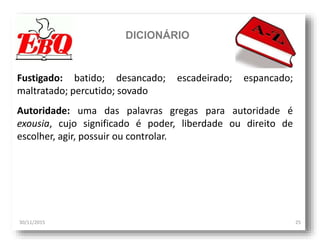 DICIONÁRIO
30/11/2015 25
Fustigado: batido; desancado; escadeirado; espancado;
maltratado; percutido; sovado
Autoridade: uma das palavras gregas para autoridade é
exousia, cujo significado é poder, liberdade ou direito de
escolher, agir, possuir ou controlar.
 