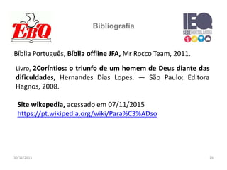 30/11/2015 26
Bibliografia
Bíblia Português, Bíblia offline JFA, Mr Rocco Team, 2011.
Site wikepedia, acessado em 07/11/2015
https://pt.wikipedia.org/wiki/Para%C3%ADso
Livro, 2Coríntios: o triunfo de um homem de Deus diante das
dificuldades, Hernandes Dias Lopes. — São Paulo: Editora
Hagnos, 2008.
 