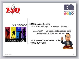 OBRIGADO : : Márcio José Pereira
: : Ebenézer “Até aqui nos ajudou o Senhor.
João 13:17- Se sabeis estas coisas, bem-
aventurados sois se as fizerdes.
DEUS ABENÇOE MUITO VOCÊS!!
TAMU JUNTU!!!!
30/11/2015 27
 