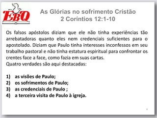 4
As Glórias no sofrimento Cristão
2 Coríntios 12:1-10
Os falsos apóstolos diziam que ele não tinha experiências tão
arrebatadoras quanto eles nem credenciais suficientes para o
apostolado. Diziam que Paulo tinha interesses inconfessos em seu
trabalho pastoral e não tinha estatura espiritual para confrontar os
crentes face a face, como fazia em suas cartas.
Quatro verdades são aqui destacadas:
1) as visões de Paulo;
2) os sofrimentos de Paulo;
3) as credenciais de Paulo ;
4) a terceira visita de Paulo à igreja.
 