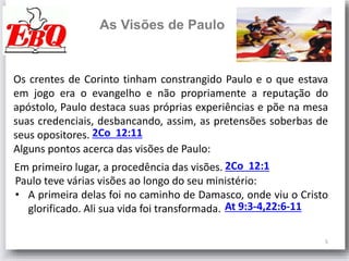 5
As Visões de Paulo
Os crentes de Corinto tinham constrangido Paulo e o que estava
em jogo era o evangelho e não propriamente a reputação do
apóstolo, Paulo destaca suas próprias experiências e põe na mesa
suas credenciais, desbancando, assim, as pretensões soberbas de
seus opositores.
Alguns pontos acerca das visões de Paulo:
2Co 12:11
Em primeiro lugar, a procedência das visões. 2Co 12:1
Paulo teve várias visões ao longo do seu ministério:
• A primeira delas foi no caminho de Damasco, onde viu o Cristo
glorificado. Ali sua vida foi transformada. At 9:3-4,22:6-11
 