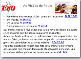 6
As Visões de Paulo
At 23:11
At 18:9-11
At 16:8-10
At 22:17-21• Paulo teve ainda outras visões, como em Jerusalém.
• em Trôade.
• Em Corinto.
• E novamente em Jerusalém.
Das muitas visões e revelações que Paulo havia recebido, ele agora
seleciona uma que lhe acorrera quatorze anos antes.
Antes de Paulo enfrentar os sofrimentos mais angustiantes por
amor a Cristo, o Senhor o arrebatou ao paraíso para mostrar-lhe as
glórias do céu e falar-lhe palavras Indizíveis. 2Co 12:1-6
Paulo faz questão de relatar esse fato extraordinário na terceira
pessoa, para não chamar demasiada atenção para si mesmo. Não
fazia dessa visão a plataforma do seu ministério. 2Co 12:1
 