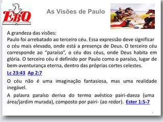 7
As Visões de Paulo
Ap 2:7Lc 23:43
A grandeza das visões:
Paulo foi arrebatado ao terceiro céu. Essa expressão deve significar
o céu mais elevado, onde está a presença de Deus. O terceiro céu
corresponde ao “paraíso”, o céu dos céus, onde Deus habita em
glória. O terceiro céu é definido por Paulo como o paraíso, lugar de
bem-aventurança eterna, dentro das próprias cortes celestes.
O céu não é uma imaginação fantasiosa, mas uma realidade
inegável.
A palavra paraíso deriva do termo avéstico pairi-daeza (uma
área/jardim murada), composto por pairi- (ao redor). Ester 1:5-7
 