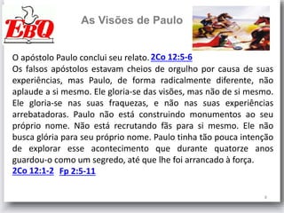8
As Visões de Paulo
O apóstolo Paulo conclui seu relato.
Os falsos apóstolos estavam cheios de orgulho por causa de suas
experiências, mas Paulo, de forma radicalmente diferente, não
aplaude a si mesmo. Ele gloria-se das visões, mas não de si mesmo.
Ele gloria-se nas suas fraquezas, e não nas suas experiências
arrebatadoras. Paulo não está construindo monumentos ao seu
próprio nome. Não está recrutando fãs para si mesmo. Ele não
busca glória para seu próprio nome. Paulo tinha tão pouca intenção
de explorar esse acontecimento que durante quatorze anos
guardou-o como um segredo, até que lhe foi arrancado à força.
2Co 12:5-6
2Co 12:1-2 Fp 2:5-11
 