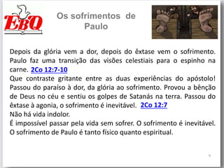 9
Os sofrimentos de
Paulo
Depois da glória vem a dor, depois do êxtase vem o sofrimento.
Paulo faz uma transição das visões celestiais para o espinho na
carne.
Que contraste gritante entre as duas experiências do apóstolo!
Passou do paraíso à dor, da glória ao sofrimento. Provou a bênção
de Deus no céu e sentiu os golpes de Satanás na terra. Passou do
êxtase à agonia, o sofrimento é inevitável.
Não há vida indolor.
É impossível passar pela vida sem sofrer. O sofrimento é inevitável.
O sofrimento de Paulo é tanto físico quanto espiritual.
2Co 12:7-10
2Co 12:7
 