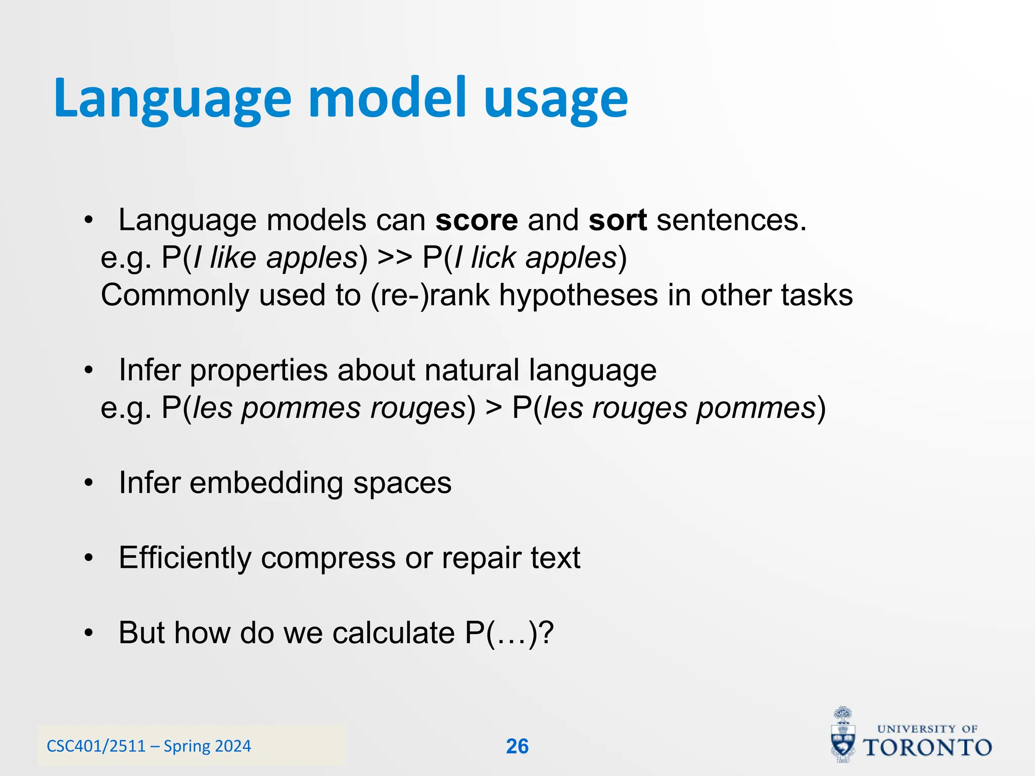 CSC401/2511 – Spring 2024
Language model usage
26
• Language models can score and sort sentences.
e.g. P(I like apples) >> P(I lick apples)
Commonly used to (re-)rank hypotheses in other tasks
• Infer properties about natural language
e.g. P(les pommes rouges) > P(les rouges pommes)
• Infer embedding spaces
• Efficiently compress or repair text
• But how do we calculate P(…)?
 