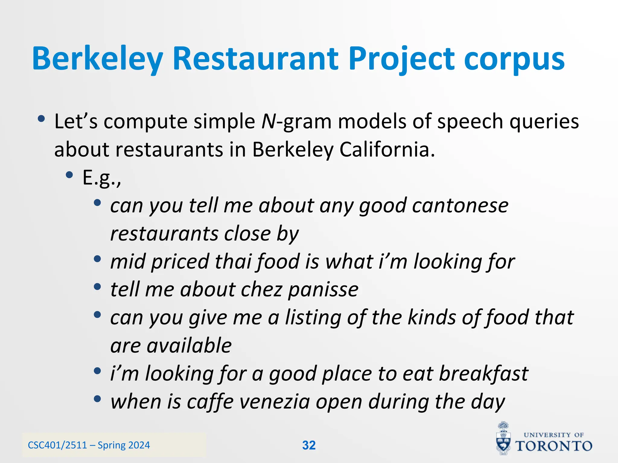 CSC401/2511 – Spring 2024
Berkeley Restaurant Project corpus
• Let’s compute simple N-gram models of speech queries
about restaurants in Berkeley California.
• E.g.,
• can you tell me about any good cantonese
restaurants close by
• mid priced thai food is what i’m looking for
• tell me about chez panisse
• can you give me a listing of the kinds of food that
are available
• i’m looking for a good place to eat breakfast
• when is caffe venezia open during the day
32
 