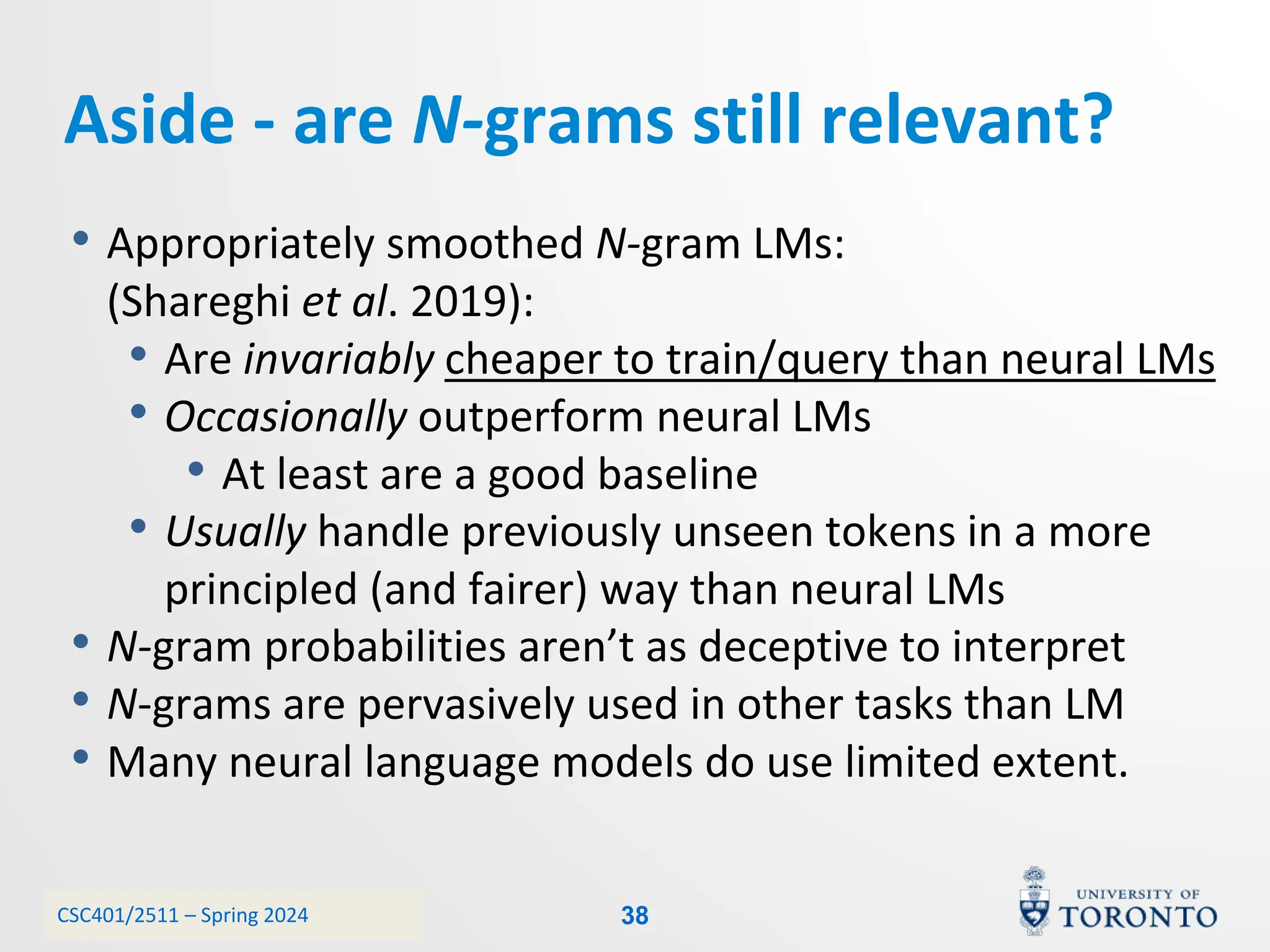 CSC401/2511 – Spring 2024
• Appropriately smoothed N-gram LMs:
(Shareghi et al. 2019):
• Are invariably cheaper to train/query than neural LMs
• Occasionally outperform neural LMs
• At least are a good baseline
• Usually handle previously unseen tokens in a more
principled (and fairer) way than neural LMs
• N-gram probabilities aren’t as deceptive to interpret
• N-grams are pervasively used in other tasks than LM
• Many neural language models do use limited extent.
Aside - are N-grams still relevant?
38
 