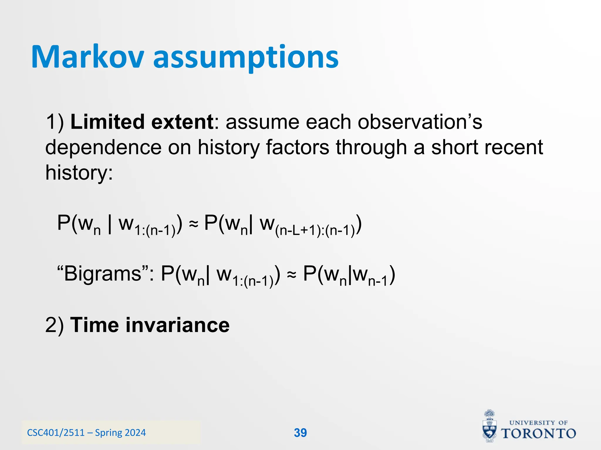 CSC401/2511 – Spring 2024
Markov assumptions
39
1) Limited extent: assume each observation’s
dependence on history factors through a short recent
history:
P(wn | w1:(n-1)) ≈ P(wn| w(n-L+1):(n-1))
“Bigrams”: P(wn| w1:(n-1)) ≈ P(wn|wn-1)
2) Time invariance
 