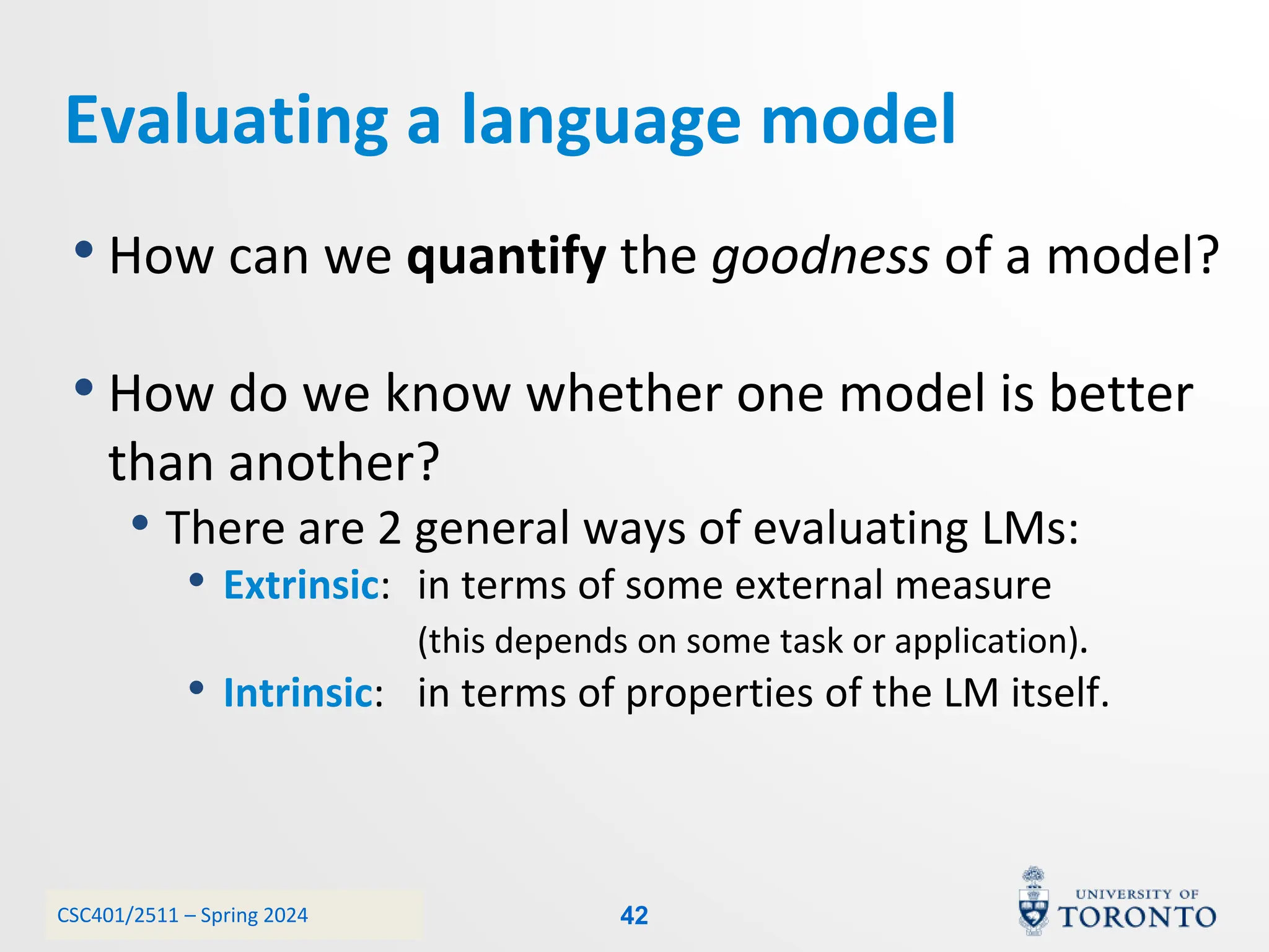 CSC401/2511 – Spring 2024
Evaluating a language model
• How can we quantify the goodness of a model?
• How do we know whether one model is better
than another?
• There are 2 general ways of evaluating LMs:
• Extrinsic: in terms of some external measure
(this depends on some task or application).
• Intrinsic: in terms of properties of the LM itself.
42
 