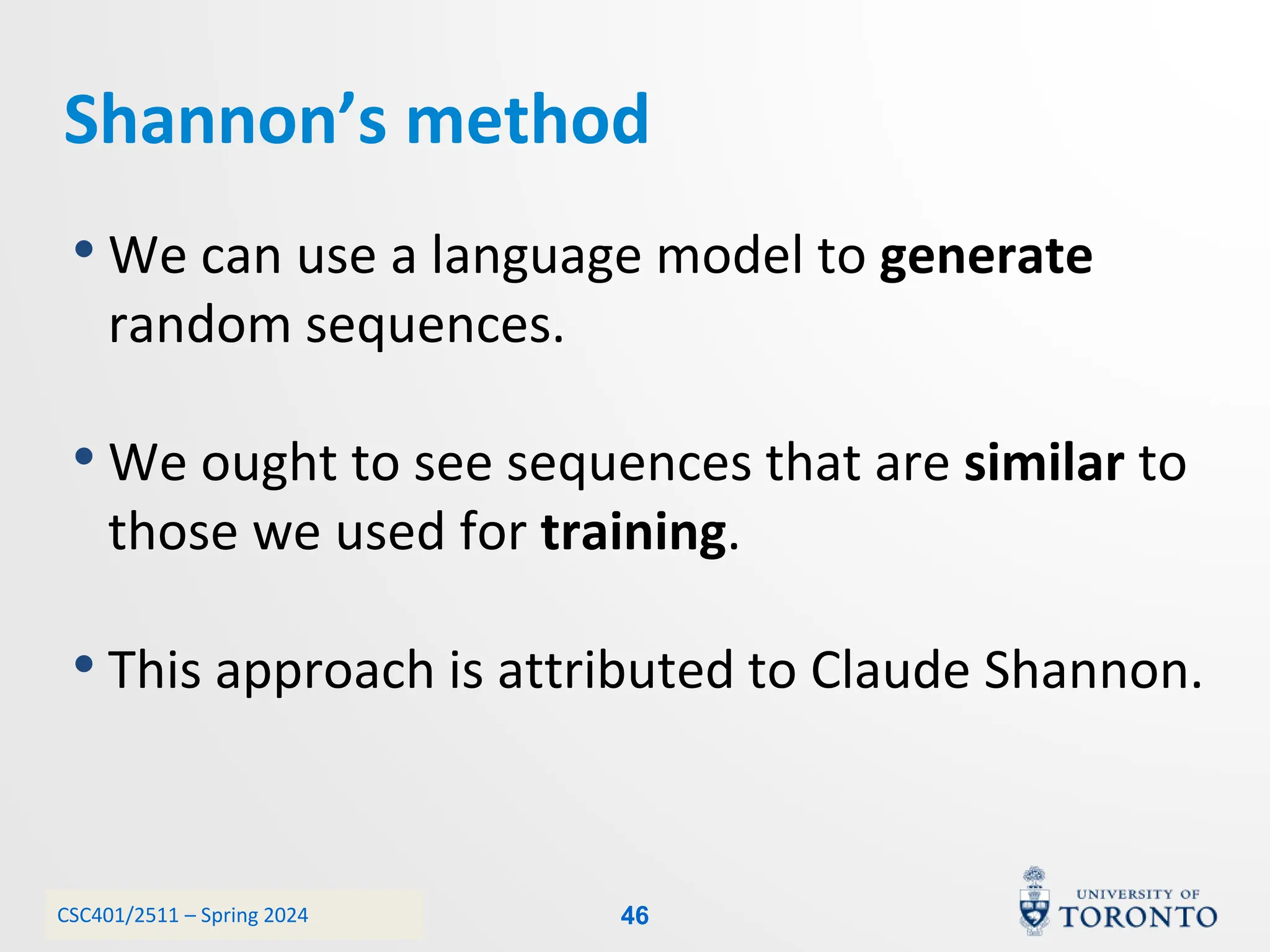 CSC401/2511 – Spring 2024
Shannon’s method
• We can use a language model to generate
random sequences.
• We ought to see sequences that are similar to
those we used for training.
• This approach is attributed to Claude Shannon.
46
 