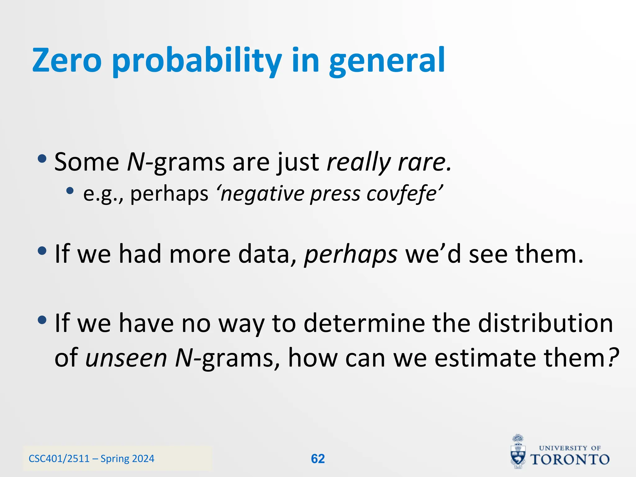 CSC401/2511 – Spring 2024
Zero probability in general
• Some N-grams are just really rare.
• e.g., perhaps ‘negative press covfefe’
• If we had more data, perhaps we’d see them.
• If we have no way to determine the distribution
of unseen N-grams, how can we estimate them?
62
 