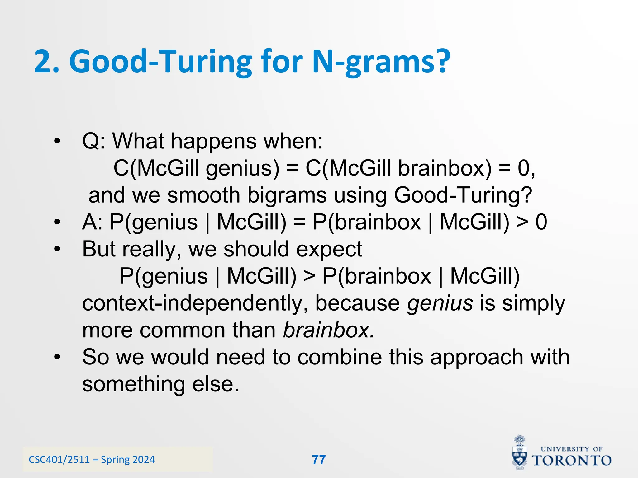 CSC401/2511 – Spring 2024
2. Good-Turing for N-grams?
77
• Q: What happens when:
C(McGill genius) = C(McGill brainbox) = 0,
and we smooth bigrams using Good-Turing?
• A: P(genius | McGill) = P(brainbox | McGill) > 0
• But really, we should expect
P(genius | McGill) > P(brainbox | McGill)
context-independently, because genius is simply
more common than brainbox.
• So we would need to combine this approach with
something else.
 