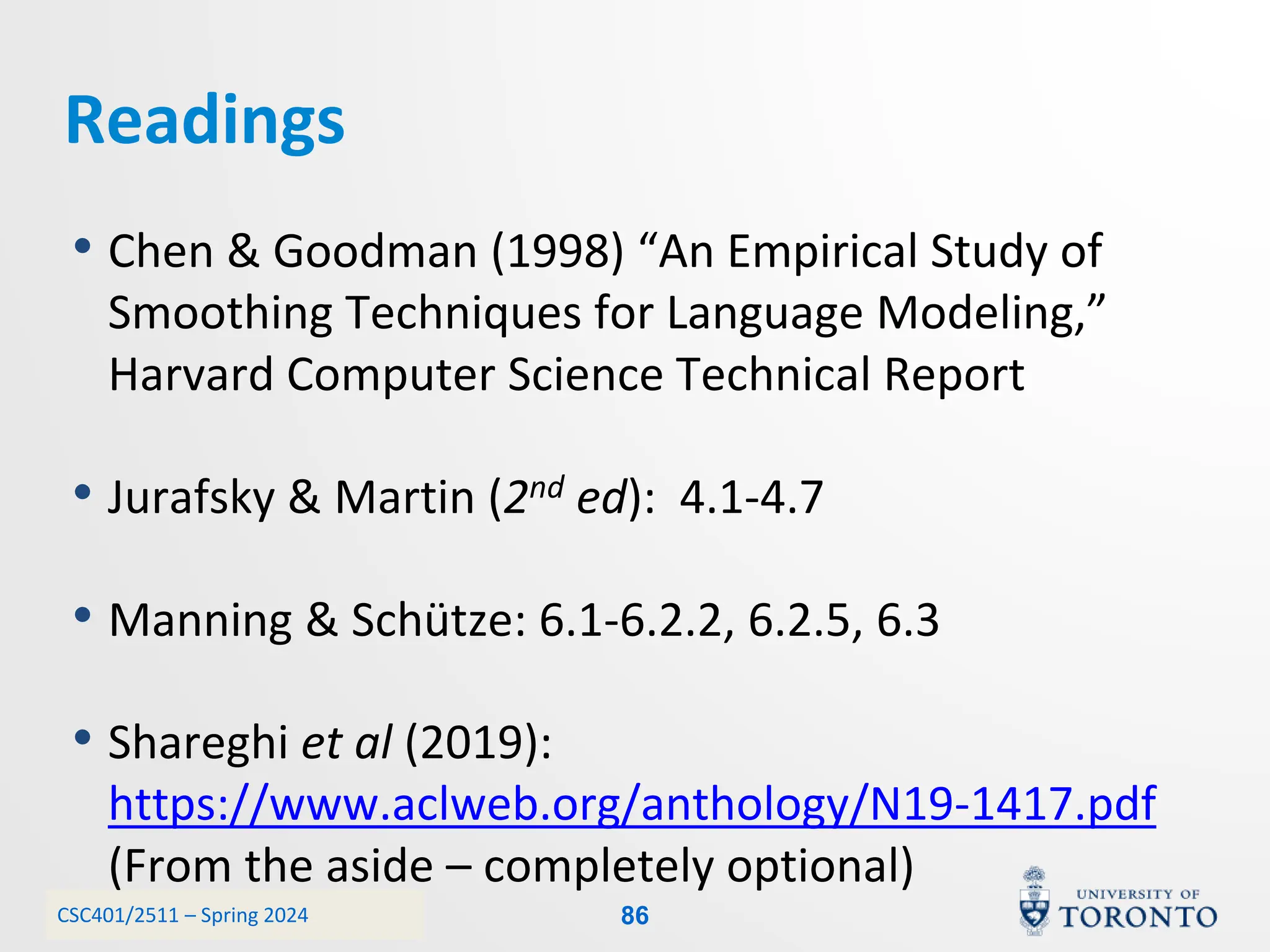 CSC401/2511 – Spring 2024
Readings
• Chen & Goodman (1998) “An Empirical Study of
Smoothing Techniques for Language Modeling,”
Harvard Computer Science Technical Report
• Jurafsky & Martin (2nd ed): 4.1-4.7
• Manning & Schütze: 6.1-6.2.2, 6.2.5, 6.3
• Shareghi et al (2019):
https://www.aclweb.org/anthology/N19-1417.pdf
(From the aside – completely optional)
86
 