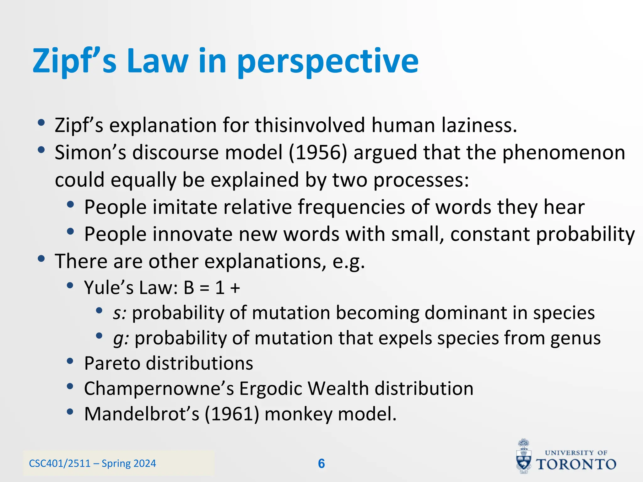 CSC401/2511 – Spring 2024
Zipf’s Law in perspective
• Zipf’s explanation for thisinvolved human laziness.
• Simon’s discourse model (1956) argued that the phenomenon
could equally be explained by two processes:
• People imitate relative frequencies of words they hear
• People innovate new words with small, constant probability
• There are other explanations, e.g.
• Yule’s Law: B = 1 +
• s: probability of mutation becoming dominant in species
• g: probability of mutation that expels species from genus
• Pareto distributions
• Champernowne’s Ergodic Wealth distribution
• Mandelbrot’s (1961) monkey model.
6
 